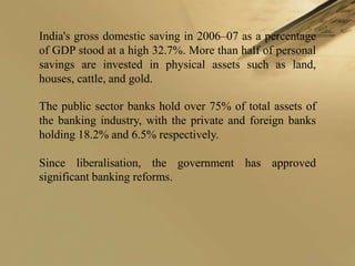 India's gross domestic saving in 2006–07 as a percentage
of GDP stood at a high 32.7%. More than half of personal
savings are invested in physical assets such as land,
houses, cattle, and gold.

The public sector banks hold over 75% of total assets of
the banking industry, with the private and foreign banks
holding 18.2% and 6.5% respectively.

Since liberalisation, the government has approved
significant banking reforms.
 