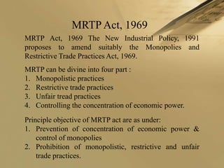 MRTP Act, 1969
MRTP Act, 1969 The New Industrial Policy, 1991
proposes to amend suitably the Monopolies and
Restrictive Trade Practices Act, 1969.
MRTP can be divine into four part :
1. Monopolistic practices
2. Restrictive trade practices
3. Unfair tread practices
4. Controlling the concentration of economic power.
Principle objective of MRTP act are as under:
1. Prevention of concentration of economic power &
    control of monopolies
2. Prohibition of monopolistic, restrictive and unfair
    trade practices.
 