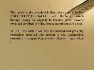 This restricted the growth of Indian industry and units like
TISCO,TELCO,HINDALCO and Ranbaxy, which
through having the capacity to become global players,
remained confined to India, producing substandard goods.

In 1991, the MRTP Act was restructured and pre-entry
restrictions removed with respect to new undertaking,
expansion ,amalgamation, merger, takeover, registration,
etc.
 