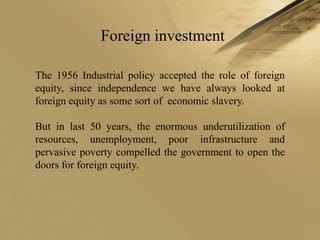 Foreign investment

The 1956 Industrial policy accepted the role of foreign
equity, since independence we have always looked at
foreign equity as some sort of economic slavery.

But in last 50 years, the enormous underutilization of
resources, unemployment, poor infrastructure and
pervasive poverty compelled the government to open the
doors for foreign equity.
 