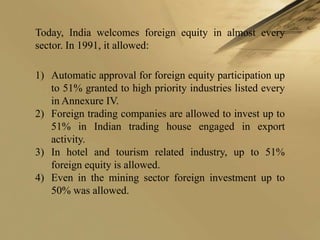 Today, India welcomes foreign equity in almost every
sector. In 1991, it allowed:

1) Automatic approval for foreign equity participation up
   to 51% granted to high priority industries listed every
   in Annexure IV.
2) Foreign trading companies are allowed to invest up to
   51% in Indian trading house engaged in export
   activity.
3) In hotel and tourism related industry, up to 51%
   foreign equity is allowed.
4) Even in the mining sector foreign investment up to
   50% was allowed.
 