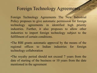 Foreign Technology Agreements
Foreign Technology Agreements The New Industrial
Policy proposes to give automatic permission for foreign
technology agreements in identified high priority
industries. Further, it also proposes to allow other
industries to import foreign technology subject to the
fulfillment of certain conditions.
•The RBI grants automatic approval by the means of the
regional offices to Indian industries for foreign
technology collaboration
•The royalty period should not exceed 7 years from the
date of starting of the business or 10 years from the date
mentioned in the agreement
 