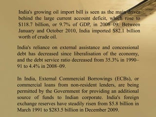 India's growing oil import bill is seen as the main driver
behind the large current account deficit, which rose to
$118.7 billion, or 9.7% of GDP, in 2008–09. Between
January and October 2010, India imported $82.1 billion
worth of crude oil.

India's reliance on external assistance and concessional
debt has decreased since liberalisation of the economy,
and the debt service ratio decreased from 35.3% in 1990–
91 to 4.4% in 2008–09.

In India, External Commercial Borrowings (ECBs), or
commercial loans from non-resident lenders, are being
permitted by the Government for providing an additional
source of funds to Indian corporate. India's foreign
exchange reserves have steadily risen from $5.8 billion in
March 1991 to $283.5 billion in December 2009.
 