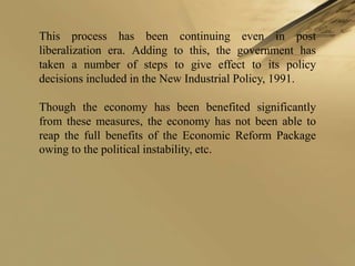 This process has been continuing even in post
liberalization era. Adding to this, the government has
taken a number of steps to give effect to its policy
decisions included in the New Industrial Policy, 1991.

Though the economy has been benefited significantly
from these measures, the economy has not been able to
reap the full benefits of the Economic Reform Package
owing to the political instability, etc.
 