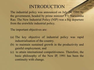INTRODUCTION
The industrial policy was announced on July 24, 1991 by
the government, headed by prime minister P.V Narasimha
Rao. The New Industrial Policy (NIP) was a big departure
from the erstwhile industrial policy.

The important objectives are:

(a) The key objective of industrial policy was rapid
    industrialisation of the country.
(b) to maintain sustained growth in the productivity and
    gainful employment, and
(c) to attain international competitiveness. Therefore, the
    basic philosophy of the New IP, 1991 has been the
    continuity with change.
 