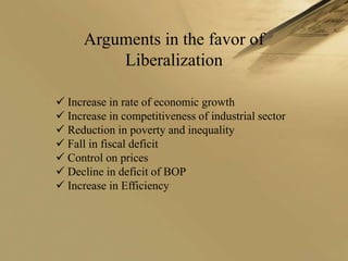 Arguments in the favor of
          Liberalization

 Increase in rate of economic growth
 Increase in competitiveness of industrial sector
 Reduction in poverty and inequality
 Fall in fiscal deficit
 Control on prices
 Decline in deficit of BOP
 Increase in Efficiency
 