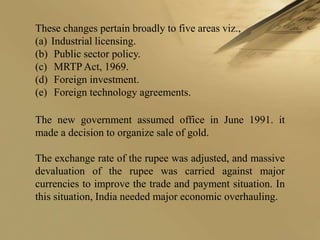 These changes pertain broadly to five areas viz.,
(a) Industrial licensing.
(b) Public sector policy.
(c) MRTP Act, 1969.
(d) Foreign investment.
(e) Foreign technology agreements.

The new government assumed office in June 1991. it
made a decision to organize sale of gold.

The exchange rate of the rupee was adjusted, and massive
devaluation of the rupee was carried against major
currencies to improve the trade and payment situation. In
this situation, India needed major economic overhauling.
 