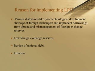 Reason for implementing LPG
 Various distortions like poor technological development
  shortage of foreign exchanges; and imprudent borrowings
  from abroad and mismanagement of foreign exchange
  reserves.

 Low foreign exchange reserves.

 Burden of national debt.

 Inflation.
 