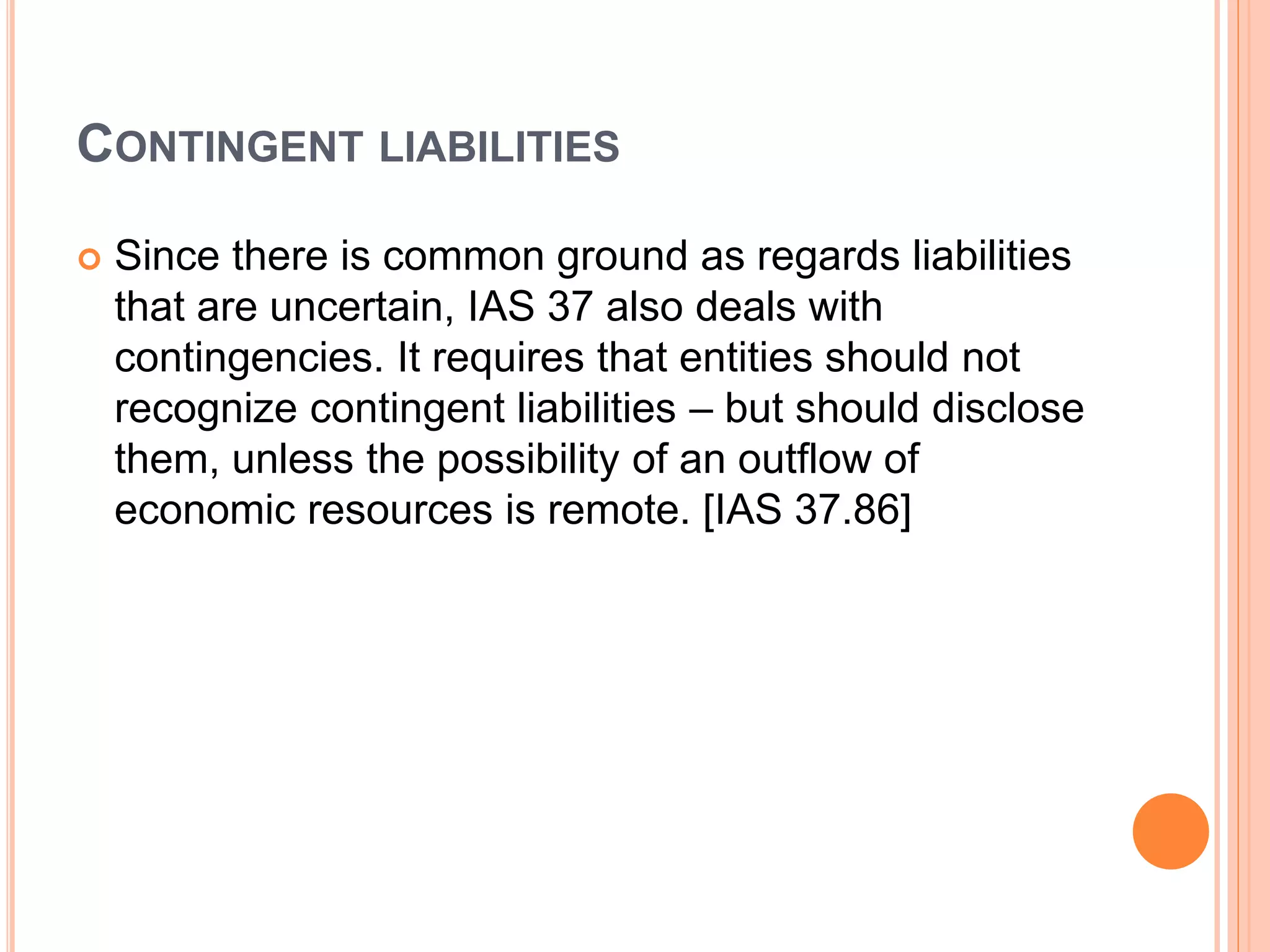 CONTINGENT LIABILITIES 
 Since there is common ground as regards liabilities 
that are uncertain, IAS 37 also deals with 
contingencies. It requires that entities should not 
recognize contingent liabilities – but should disclose 
them, unless the possibility of an outflow of 
economic resources is remote. [IAS 37.86] 
 