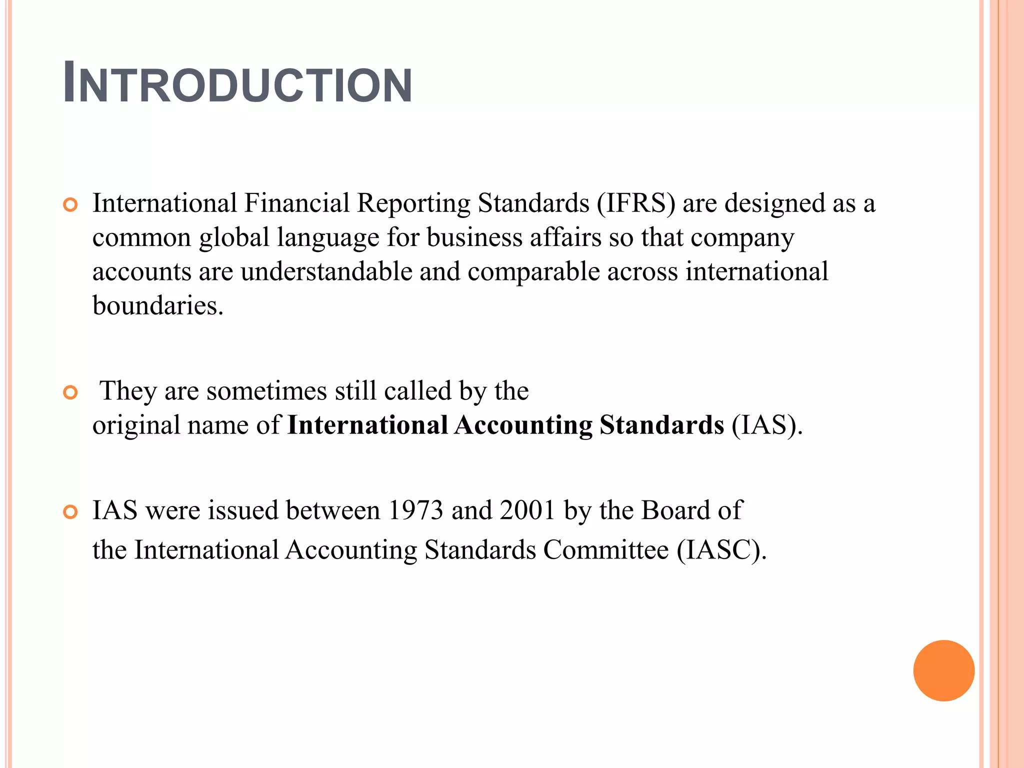 INTRODUCTION 
 International Financial Reporting Standards (IFRS) are designed as a 
common global language for business affairs so that company 
accounts are understandable and comparable across international 
boundaries. 
 They are sometimes still called by the 
original name of International Accounting Standards (IAS). 
 IAS were issued between 1973 and 2001 by the Board of 
the International Accounting Standards Committee (IASC). 
 