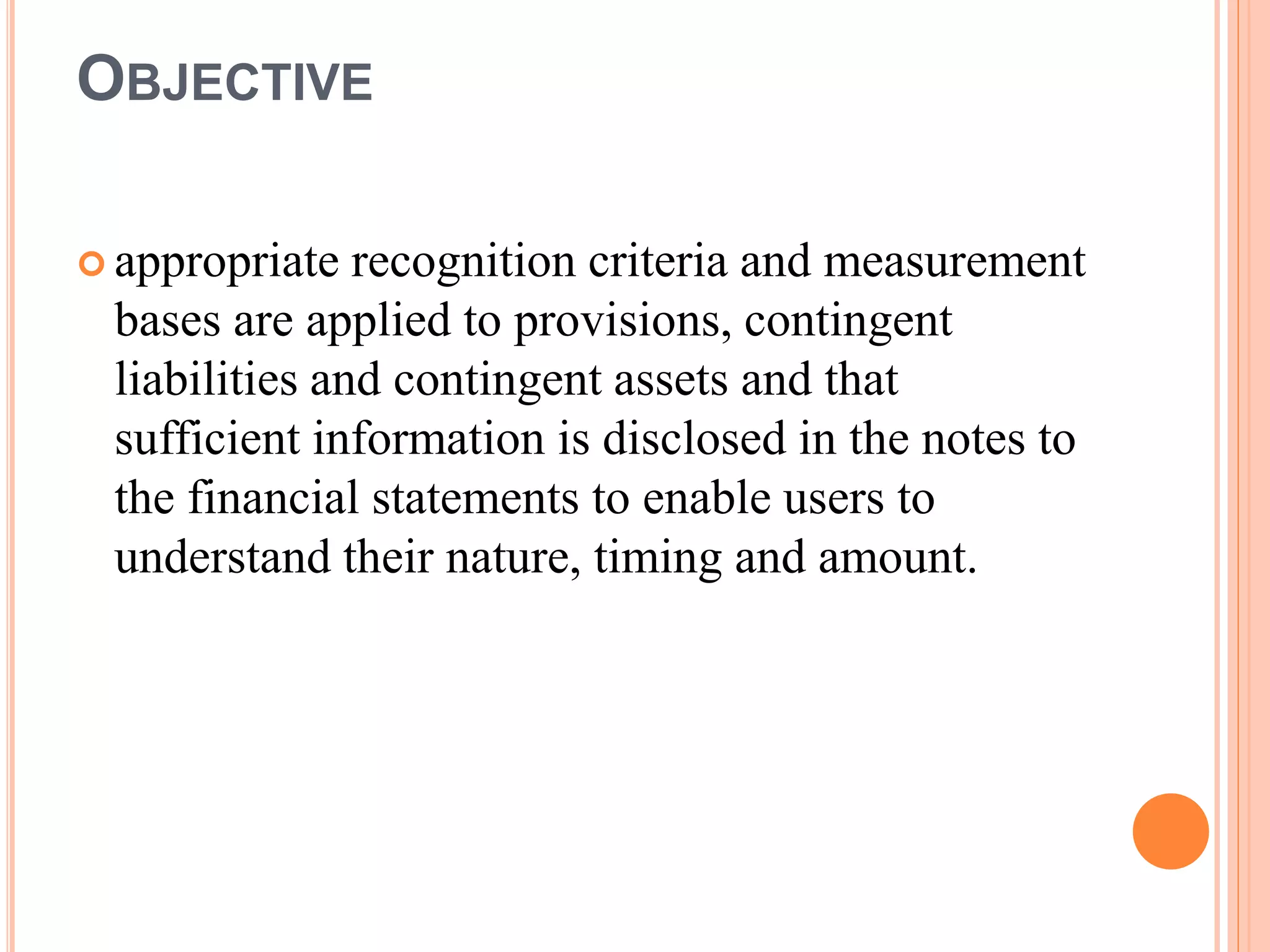 OBJECTIVE 
 appropriate recognition criteria and measurement 
bases are applied to provisions, contingent 
liabilities and contingent assets and that 
sufficient information is disclosed in the notes to 
the financial statements to enable users to 
understand their nature, timing and amount. 
 