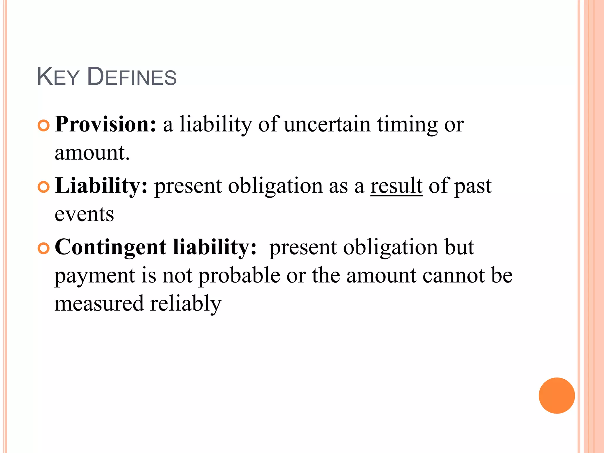 KEY DEFINES 
 Provision: a liability of uncertain timing or 
amount. 
 Liability: present obligation as a result of past 
events 
 Contingent liability: present obligation but 
payment is not probable or the amount cannot be 
measured reliably 
 