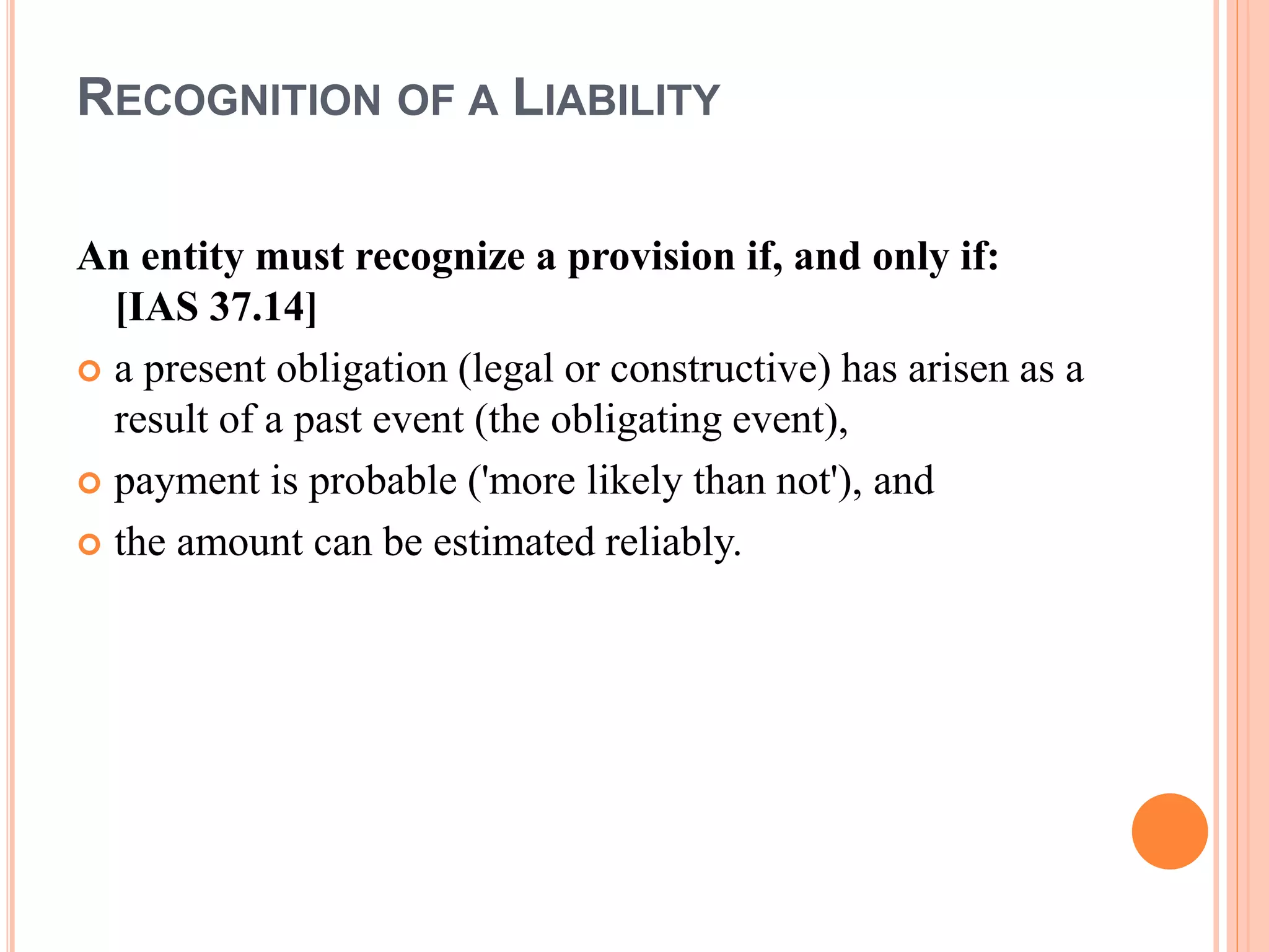 RECOGNITION OF A LIABILITY 
An entity must recognize a provision if, and only if: 
[IAS 37.14] 
 a present obligation (legal or constructive) has arisen as a 
result of a past event (the obligating event), 
 payment is probable ('more likely than not'), and 
 the amount can be estimated reliably. 
 