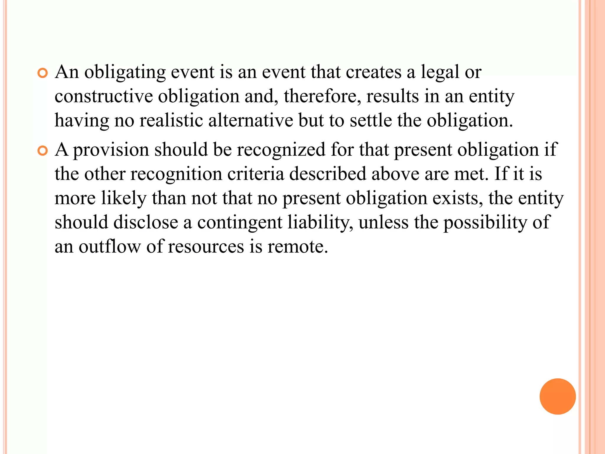  An obligating event is an event that creates a legal or 
constructive obligation and, therefore, results in an entity 
having no realistic alternative but to settle the obligation. 
 A provision should be recognized for that present obligation if 
the other recognition criteria described above are met. If it is 
more likely than not that no present obligation exists, the entity 
should disclose a contingent liability, unless the possibility of 
an outflow of resources is remote. 
 
