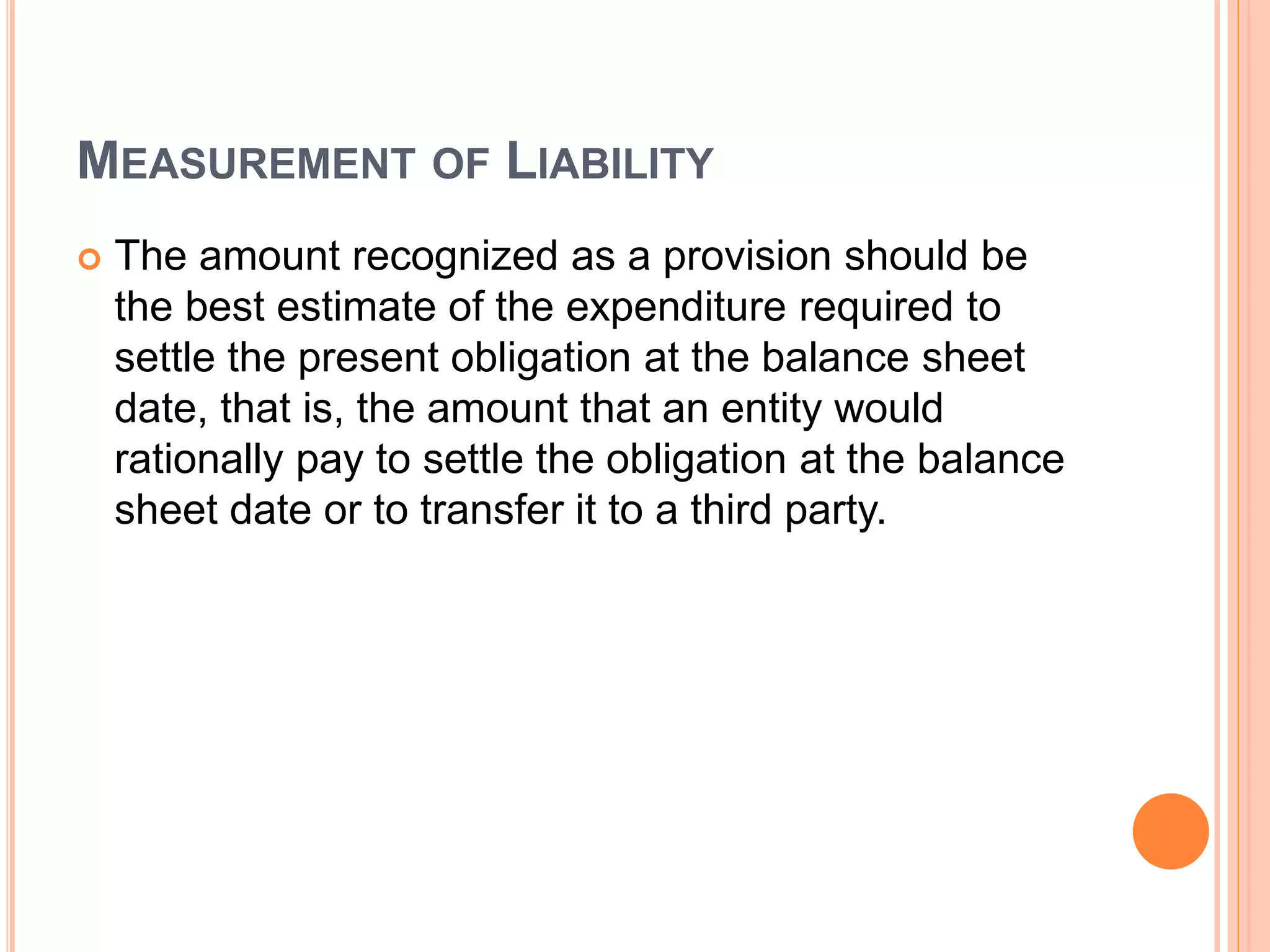 MEASUREMENT OF LIABILITY 
 The amount recognized as a provision should be 
the best estimate of the expenditure required to 
settle the present obligation at the balance sheet 
date, that is, the amount that an entity would 
rationally pay to settle the obligation at the balance 
sheet date or to transfer it to a third party. 
 