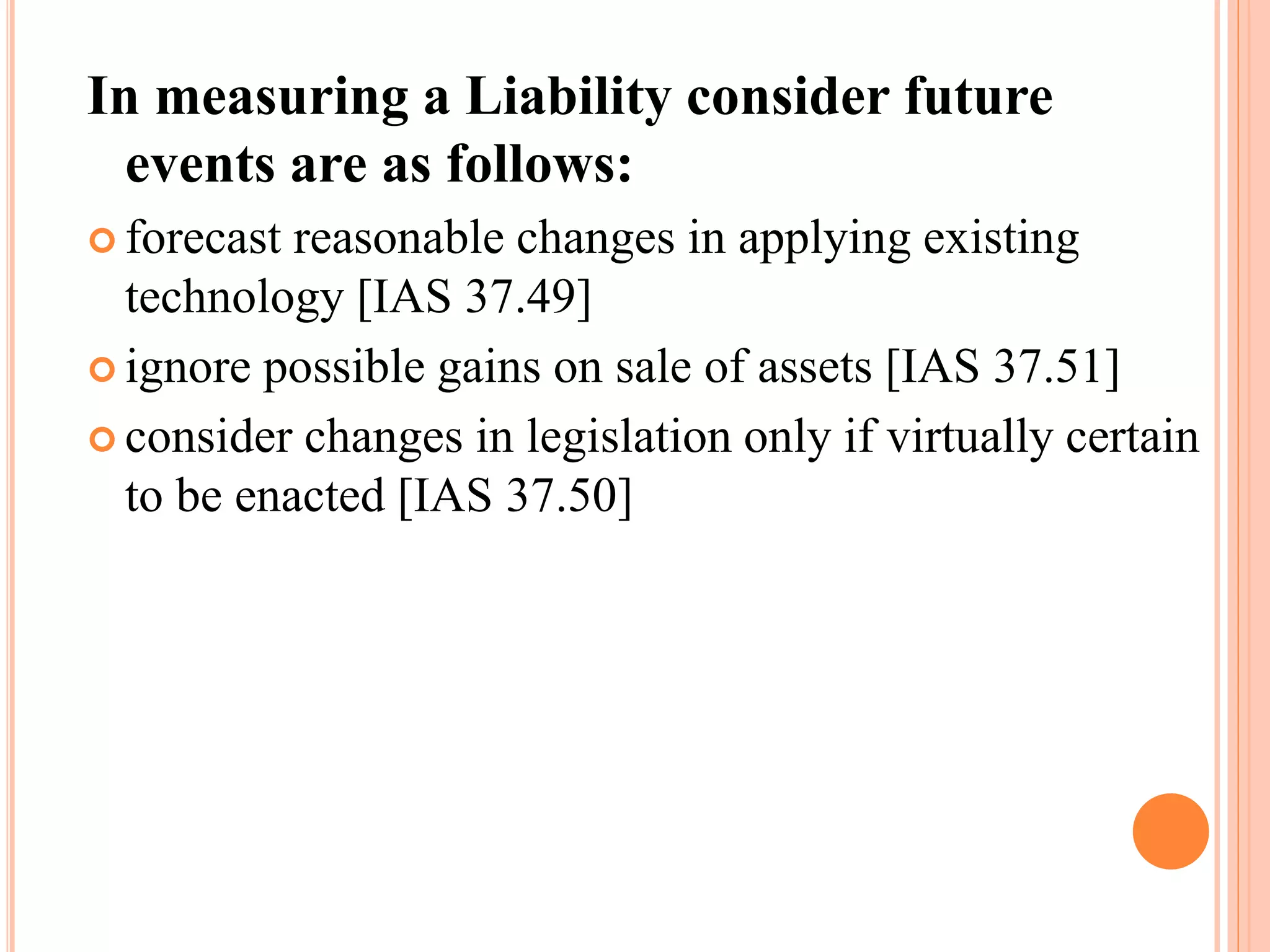 In measuring a Liability consider future 
events are as follows: 
 forecast reasonable changes in applying existing 
technology [IAS 37.49] 
 ignore possible gains on sale of assets [IAS 37.51] 
 consider changes in legislation only if virtually certain 
to be enacted [IAS 37.50] 
 