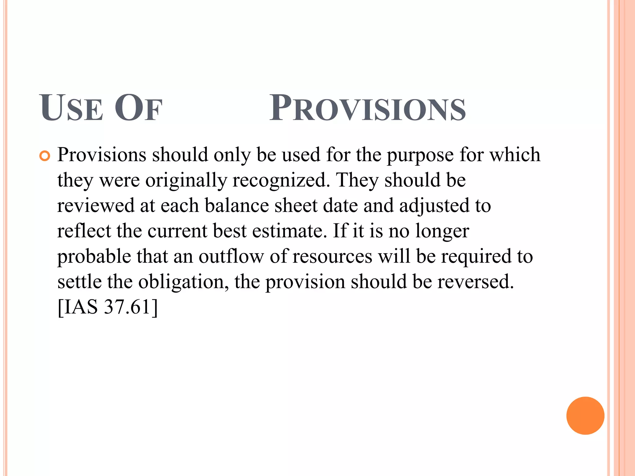 USE OF PROVISIONS 
 Provisions should only be used for the purpose for which 
they were originally recognized. They should be 
reviewed at each balance sheet date and adjusted to 
reflect the current best estimate. If it is no longer 
probable that an outflow of resources will be required to 
settle the obligation, the provision should be reversed. 
[IAS 37.61] 
 