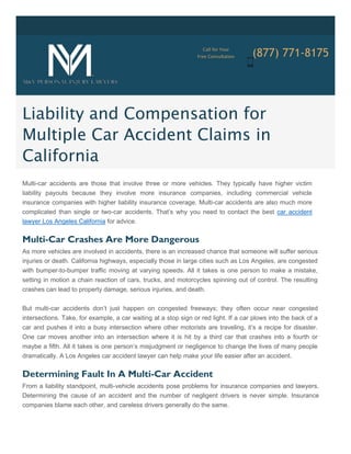 Call for Your
(877) 771-8175Free Consultation
Liability and Compensation for
Multiple Car Accident Claims in
California
Multi-car accidents are those that involve three or more vehicles. They typically have higher victim
liability payouts because they involve more insurance companies, including commercial vehicle
insurance companies with higher liability insurance coverage. Multi-car accidents are also much more
complicated than single or two-car accidents. That’s why you need to contact the best car accident
lawyer Los Angeles California for advice.
Multi-Car Crashes Are More Dangerous
As more vehicles are involved in accidents, there is an increased chance that someone will suffer serious
injuries or death. California highways, especially those in large cities such as Los Angeles, are congested
with bumper-to-bumper traffic moving at varying speeds. All it takes is one person to make a mistake,
setting in motion a chain reaction of cars, trucks, and motorcycles spinning out of control. The resulting
crashes can lead to property damage, serious injuries, and death.
But multi-car accidents don’t just happen on congested freeways; they often occur near congested
intersections. Take, for example, a car waiting at a stop sign or red light. If a car plows into the back of a
car and pushes it into a busy intersection where other motorists are traveling, it’s a recipe for disaster.
One car moves another into an intersection where it is hit by a third car that crashes into a fourth or
maybe a fifth. All it takes is one person’s misjudgment or negligence to change the lives of many people
dramatically. A Los Angeles car accident lawyer can help make your life easier after an accident.
Determining Fault In A Multi-Car Accident
From a liability standpoint, multi-vehicle accidents pose problems for insurance companies and lawyers.
Determining the cause of an accident and the number of negligent drivers is never simple. Insurance
companies blame each other, and careless drivers generally do the same.
 