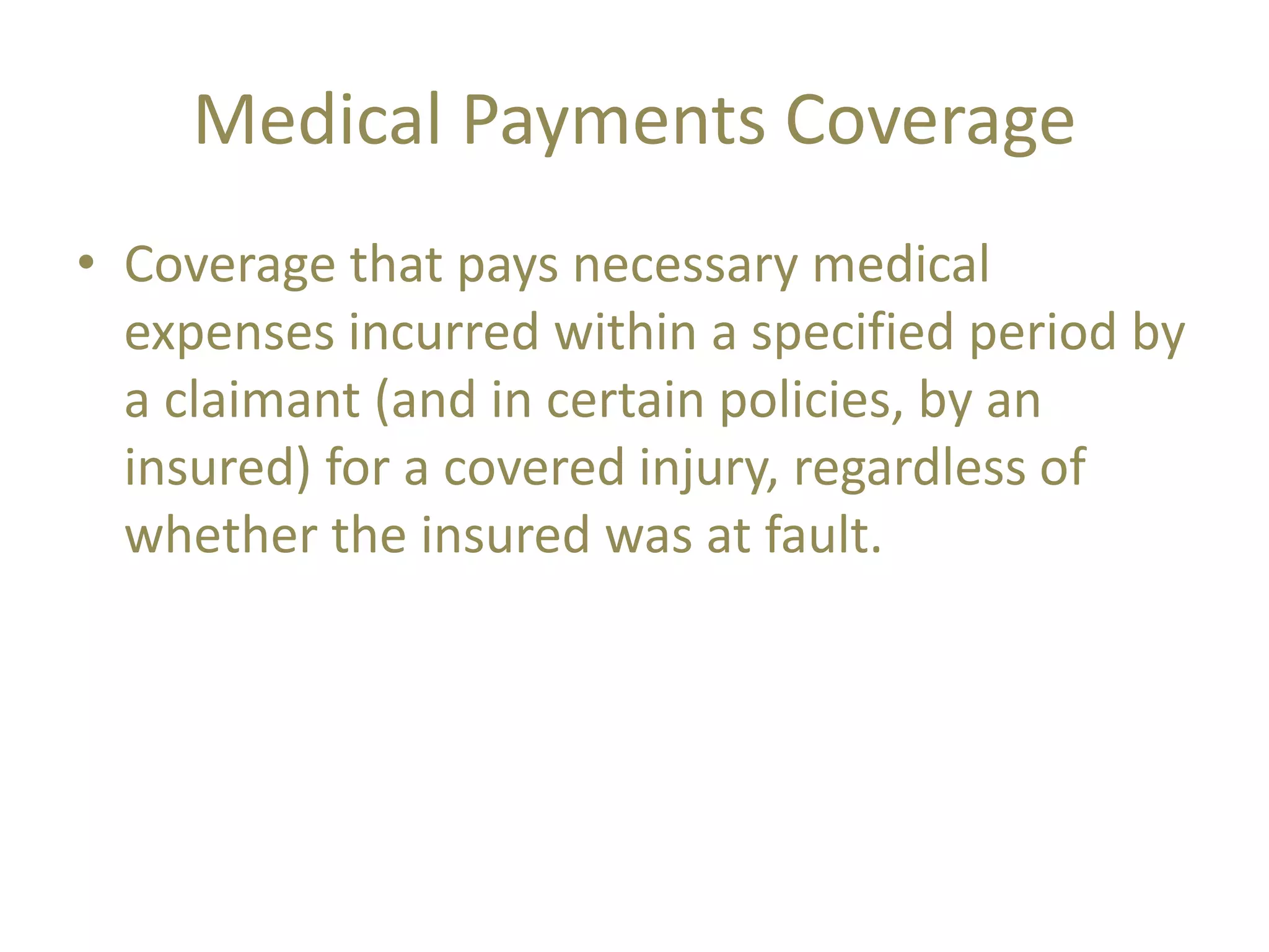 Medical Payments Coverage
• Coverage that pays necessary medical
expenses incurred within a specified period by
a claimant (and in certain policies, by an
insured) for a covered injury, regardless of
whether the insured was at fault.
 