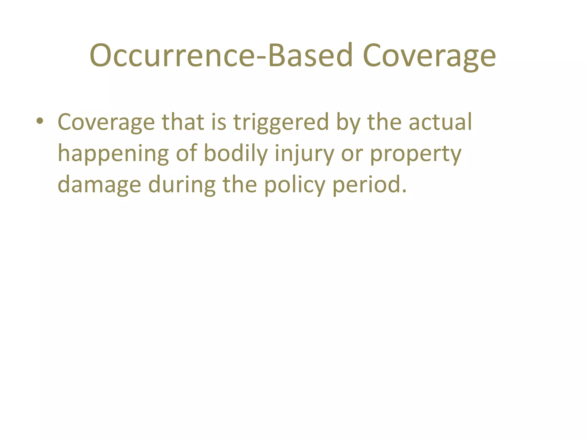 Occurrence-Based Coverage
• Coverage that is triggered by the actual
happening of bodily injury or property
damage during the policy period.
 