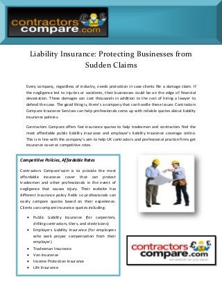 Liability Insurance: Protecting Businesses from
Sudden Claims
Every company, regardless of industry, needs protection in case clients file a damage claim. If
the negligence led to injuries or accidents, then businesses could be on the edge of financial
devastation. These damages can cost thousands in addition to the cost of hiring a lawyer to
defend the case. The good thing is, there’s a company that can handle these issues. Contractors
Compare Insurance Services can help professionals come up with reliable quotes about liability
insurance policies.
Contractors Compare offers fast insurance quotes to help tradesmen and contractors find the
most affordable public liability insurance and employer’s liability insurance coverage online.
This is in line with the company’s aim to help UK contractors and professional practice firms get
insurance cover at competitive rates.

Competitive Policies, Affordable Rates
Contractors Compare’saim is to provide the most
affordable insurance cover that can protect
tradesmen and other professionals in the event of
negligence that causes injury. Their website has
different insurance policy fields so professionals can
easily compare quotes based on their experience.
Clients can compare insurance quotes including:








Public Liability Insurance (for carpenters,
drilling contractors, tilers, and electricians)
Employers Liability Insurance (for employees
who seek proper compensation from their
employer)
Tradesman Insurance
Van Insurance
Income Protection Insurance
Life Insurance

 