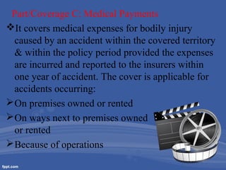 Part/Coverage C: Medical Payments
It covers medical expenses for bodily injury
caused by an accident within the covered territory
& within the policy period provided the expenses
are incurred and reported to the insurers within
one year of accident. The cover is applicable for
accidents occurring:
 On premises owned or rented
 On ways next to premises owned
or rented
 Because of operations

 