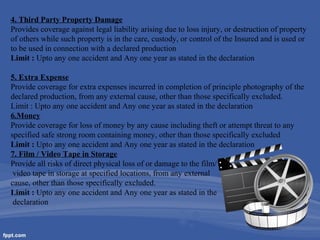4. Third Party Property Damage
Provides coverage against legal liability arising due to loss injury, or destruction of property
of others while such property is in the care, custody, or control of the Insured and is used or
to be used in connection with a declared production
Limit : Upto any one accident and Any one year as stated in the declaration
5. Extra Expense
Provide coverage for extra expenses incurred in completion of principle photography of the
declared production, from any external cause, other than those specifically excluded.
Limit : Upto any one accident and Any one year as stated in the declaration
6.Money
Provide coverage for loss of money by any cause including theft or attempt threat to any
specified safe strong room containing money, other than those specifically excluded
Limit : Upto any one accident and Any one year as stated in the declaration
7. Film / Video Tape in Storage
Provide all risks of direct physical loss of or damage to the film/
video tape in storage at specified locations, from any external
cause, other than those specifically excluded.
Limit : Upto any one accident and Any one year as stated in the
declaration

 