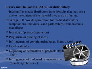 Errors and Omissions (E&O) (For distributor):
-Indemnifies media distributors from lawsuits that may arise
due to the content of the material they are distributing.
Coverage: It provides protection for media distributors
(corporations, individuals and partnerships) from lawsuits
that allege:
 Invasion of privacy(reputation)
 Plagiarism or pirating of ideas
 Infringement of copyright(databases, literary works, ect)
 Libel or slander
 Degrading or defamation of products (trade
libel)
 Infringement of trademark, slogan or title
(brands, symbols, etc)

 