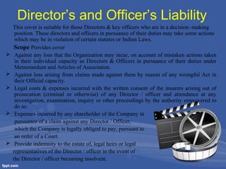 Director’s and Officer’s Liability








This cover is suitable for those Directors & key officers who are in a decision -making
position. These directors and officers in pursuance of their duties may take some actions
which may be in violation of certain statutes or Indian Laws.
Scope Provides cover
Against any loss that the Organization may incur, on account of mistaken actions taken
in their individual capacity as Directors & Officers in pursuance of their duties under
Memorandum and Articles of Association.
Against loss arising from claims made against them by reason of any wrongful Act in
their Official capacity.
Legal costs & expenses incurred with the written consent of the insurers arising out of
prosecution (criminal or otherwise) of any Director / officer and attendance at any
investigation, examination, inquiry or other proceedings by the authority empowered to
do so.
Expenses incurred by any shareholder of the Company in
pursuance of a claim against any Director / Officer,
which the Company is legally obliged to pay, pursuant to
an order of a Court.
Provide indemnity to the estate of, legal heirs or legal
representatives of the Director / officer in the event of
the Director / officer becoming insolvent.

 
