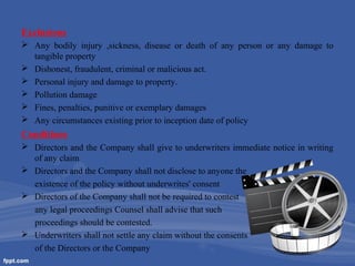 Exclusions
 Any bodily injury ,sickness, disease or death of any person or any damage to
tangible property
 Dishonest, fraudulent, criminal or malicious act.
 Personal injury and damage to property.
 Pollution damage
 Fines, penalties, punitive or exemplary damages
 Any circumstances existing prior to inception date of policy

Conditions
 Directors and the Company shall give to underwriters immediate notice in writing
of any claim
 Directors and the Company shall not disclose to anyone the
existence of the policy without underwrites' consent
 Directors of the Company shall not be required to contest
any legal proceedings Counsel shall advise that such
proceedings should be contested.
 Underwriters shall not settle any claim without the consents
of the Directors or the Company

 