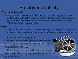 Employer's liability
Who can be Insured?
 Any employer whether as a Principal or contractor engaging "workmen"
as defined in WC Act to cover his liability to them under statute and at
common law. Employer can cover Employees who do not qualify as
"Workmen" under separate table.
Scope
– To pay all sums which the insured is legally liable to pay the employees
in respect of personal injury by accident or diseases 'arising out of and in
the course of the employment'.
– Insured's liability arising either under common
law or the laws set out in the schedule Workmen's
Compensation Act 1923.
– Costs or expenses incurred by the insured with
the consent of the company, to defend any claims are
paid in addition.

 