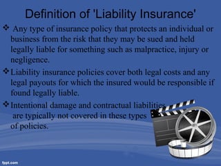 Definition of 'Liability Insurance'
 Any type of insurance policy that protects an individual or
business from the risk that they may be sued and held
legally liable for something such as malpractice, injury or
negligence.
 Liability insurance policies cover both legal costs and any
legal payouts for which the insured would be responsible if
found legally liable.
 Intentional damage and contractual liabilities
are typically not covered in these types
of policies.

 
