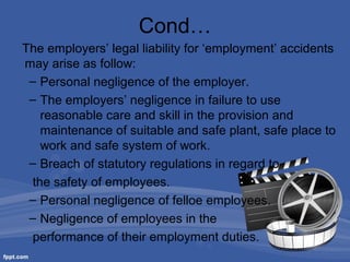 Cond…
The employers’ legal liability for ‘employment’ accidents
may arise as follow:
– Personal negligence of the employer.
– The employers’ negligence in failure to use
reasonable care and skill in the provision and
maintenance of suitable and safe plant, safe place to
work and safe system of work.
– Breach of statutory regulations in regard to
the safety of employees.
– Personal negligence of felloe employees.
– Negligence of employees in the
performance of their employment duties.

 