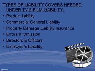 TYPES OF LIABILITY COVERS NEEDED
UNDER TV & FILM LIABILITY:
• Product liability
• Commercial General Liability
• Property Damage Liability Insurance
• Errors & Omission
• Directors & Officers
• Employer’s Liability

 