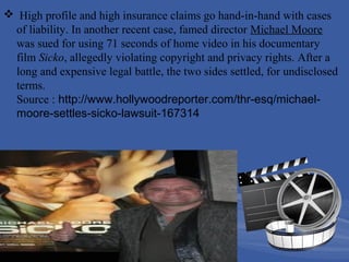  High profile and high insurance claims go hand-in-hand with cases
of liability. In another recent case, famed director Michael Moore
was sued for using 71 seconds of home video in his documentary
film Sicko, allegedly violating copyright and privacy rights. After a
long and expensive legal battle, the two sides settled, for undisclosed
terms.
Source : http://www.hollywoodreporter.com/thr-esq/michaelmoore-settles-sicko-lawsuit-167314

 