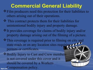 Commercial General Liability
 Film producers need this protection for their liabilities to
others arising out of their operations.
 This contract protects them for their liabilities for
unintentional bodily injury and property damage.
 It provides coverage for claims of bodily injury and/or
property damage arising out of the filming of a picture.
 This coverage is required prior to filming on city and
state roads or on any location sites requiring
permits or certificates.
 Bodily Injury to Cast and Crew members
is not covered under this cover and it
should be covered by a Workers
Compensation policy.

 