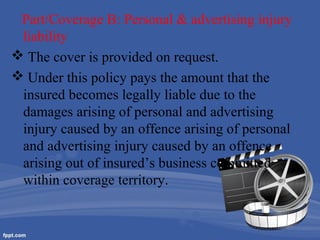 Part/Coverage B: Personal & advertising injury
liability
 The cover is provided on request.
 Under this policy pays the amount that the
insured becomes legally liable due to the
damages arising of personal and advertising
injury caused by an offence arising of personal
and advertising injury caused by an offence
arising out of insured’s business committed
within coverage territory.

 