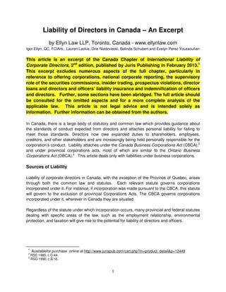 1
Liability of Directors in Canada – An Excerpt
by Ellyn Law LLP, Toronto, Canada - www.ellynlaw.com
Igor Ellyn, QC, FCIArb., Lauren Lackie, Orie Niedzviecki, Belinda Schubert and Evelyn Perez Youssoufian
This article is an excerpt of the Canada Chapter of International Liability of
Corporate Directors, 2nd
edition, published by Juris Publishing in February 2013.1
This excerpt excludes numerous aspects of the full chapter, particularly in
reference to offering corporations, national corporate reporting, the supervisory
role of the securities commissions, insider trading, prospectus violations, director
loans and directors and officers’ liability insurance and indemnification of officers
and directors. Further, some sections have been abridged. The full article should
be consulted for the omitted aspects and for a more complete analysis of the
applicable law. This article is not legal advice and is intended solely as
information. Further information can be obtained from the authors.
In Canada, there is a large body of statutory and common law which provides guidance about
the standards of conduct expected from directors and attaches personal liability for failing to
meet those standards. Directors now owe expanded duties to shareholders, employees,
creditors, and other stakeholders and are increasingly being held personally responsible for the
corporation’s conduct. Liability attaches under the Canada Business Corporations Act (CBCA),2
and under provincial corporations acts, most of which are similar to the Ontario Business
Corporations Act (OBCA).3
This article deals only with liabilities under business corporations.
Sources of Liability
Liability of corporate directors in Canada, with the exception of the Province of Quebec, arises
through both the common law and statutes. Each relevant statute governs corporations
incorporated under it. For instance, if incorporation was made pursuant to the CBCA, this statute
will govern to the exclusion of provincial Corporations Acts. The CBCA governs corporations
incorporated under it, wherever in Canada they are situated.
Regardless of the statute under which incorporation occurs, many provincial and federal statutes
dealing with specific areas of the law, such as the employment relationship, environmental
protection, and taxation will give rise to the potential for liability of directors and officers.
1
Availablefor purchase online at http://www.jurispub.com/cart.php?m=product_detail&p=12449
2
RSC 1985, c C-44.
3
RSO 1990, c B.16.
 