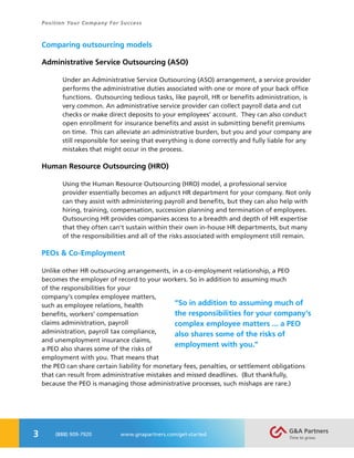3
Position Your Company For Success
(888) 909-7920 www.gnapartners.com/get-started
Comparing outsourcing models
Administrative Service Outsourcing (ASO)
Under an Administrative Service Outsourcing (ASO) arrangement, a service provider
performs the administrative duties associated with one or more of your back office
functions. Outsourcing tedious tasks, like payroll, HR or benefits administration, is
very common. An administrative service provider can collect payroll data and cut
checks or make direct deposits to your employees’ account. They can also conduct
open enrollment for insurance benefits and assist in submitting benefit premiums
on time. This can alleviate an administrative burden, but you and your company are
still responsible for seeing that everything is done correctly and fully liable for any
mistakes that might occur in the process.
Human Resource Outsourcing (HRO)
Using the Human Resource Outsourcing (HRO) model, a professional service
provider essentially becomes an adjunct HR department for your company. Not only
can they assist with administering payroll and benefits, but they can also help with
hiring, training, compensation, succession planning and termination of employees.
Outsourcing HR provides companies access to a breadth and depth of HR expertise
that they often can’t sustain within their own in-house HR departments, but many
of the responsibilities and all of the risks associated with employment still remain.
PEOs & Co-Employment
Unlike other HR outsourcing arrangements, in a co-employment relationship, a PEO
becomes the employer of record to your workers. So in addition to assuming much
of the responsibilities for your
company’s complex employee matters,
such as employee relations, health
benefits, workers’ compensation
claims administration, payroll
administration, payroll tax compliance,
and unemployment insurance claims,
a PEO also shares some of the risks of
employment with you. That means that
the PEO can share certain liability for monetary fees, penalties, or settlement obligations
that can result from administrative mistakes and missed deadlines. (But thankfully,
because the PEO is managing those administrative processes, such mishaps are rare.)
“So in addition to assuming much of
the responsibilities for your company’s
complex employee matters ... a PEO
also shares some of the risks of
employment with you.”
 