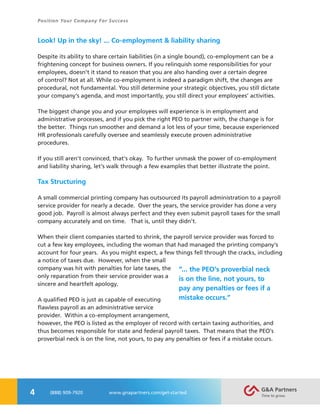 4
Position Your Company For Success
(888) 909-7920 www.gnapartners.com/get-started
Look! Up in the sky! ... Co-employment & liability sharing
Despite its ability to share certain liabilities (in a single bound), co-employment can be a
frightening concept for business owners. If you relinquish some responsibilities for your
employees, doesn’t it stand to reason that you are also handing over a certain degree
of control? Not at all. While co-employment is indeed a paradigm shift, the changes are
procedural, not fundamental. You still determine your strategic objectives, you still dictate
your company’s agenda, and most importantly, you still direct your employees’ activities.
The biggest change you and your employees will experience is in employment and
administrative processes, and if you pick the right PEO to partner with, the change is for
the better. Things run smoother and demand a lot less of your time, because experienced
HR professionals carefully oversee and seamlessly execute proven administrative
procedures.
If you still aren’t convinced, that’s okay. To further unmask the power of co-employment
and liability sharing, let’s walk through a few examples that better illustrate the point.
Tax Structuring
A small commercial printing company has outsourced its payroll administration to a payroll
service provider for nearly a decade. Over the years, the service provider has done a very
good job. Payroll is almost always perfect and they even submit payroll taxes for the small
company accurately and on time. That is, until they didn’t.
When their client companies started to shrink, the payroll service provider was forced to
cut a few key employees, including the woman that had managed the printing company’s
account for four years. As you might expect, a few things fell through the cracks, including
a notice of taxes due. However, when the small
company was hit with penalties for late taxes, the
only reparation from their service provider was a
sincere and heartfelt apology.
A qualified PEO is just as capable of executing
flawless payroll as an administrative service
provider. Within a co-employment arrangement,
however, the PEO is listed as the employer of record with certain taxing authorities, and
thus becomes responsible for state and federal payroll taxes. That means that the PEO’s
proverbial neck is on the line, not yours, to pay any penalties or fees if a mistake occurs.
“... the PEO’s proverbial neck
is on the line, not yours, to
pay any penalties or fees if a
mistake occurs.”
 