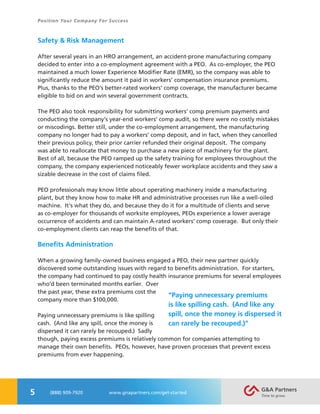 5
Position Your Company For Success
(888) 909-7920 www.gnapartners.com/get-started
Safety & Risk Management
After several years in an HRO arrangement, an accident-prone manufacturing company
decided to enter into a co-employment agreement with a PEO. As co-employer, the PEO
maintained a much lower Experience Modifier Rate (EMR), so the company was able to
significantly reduce the amount it paid in workers’ compensation insurance premiums.
Plus, thanks to the PEO’s better-rated workers’ comp coverage, the manufacturer became
eligible to bid on and win several government contracts.
The PEO also took responsibility for submitting workers’ comp premium payments and
conducting the company’s year-end workers’ comp audit, so there were no costly mistakes
or miscodings. Better still, under the co-employment arrangement, the manufacturing
company no longer had to pay a workers’ comp deposit, and in fact, when they cancelled
their previous policy, their prior carrier refunded their original deposit. The company
was able to reallocate that money to purchase a new piece of machinery for the plant.
Best of all, because the PEO ramped up the safety training for employees throughout the
company, the company experienced noticeably fewer workplace accidents and they saw a
sizable decrease in the cost of claims filed.
PEO professionals may know little about operating machinery inside a manufacturing
plant, but they know how to make HR and administrative processes run like a well-oiled
machine. It’s what they do, and because they do it for a multitude of clients and serve
as co-employer for thousands of worksite employees, PEOs experience a lower average
occurrence of accidents and can maintain A-rated workers’ comp coverage. But only their
co-employment clients can reap the benefits of that.
Benefits Administration
When a growing family-owned business engaged a PEO, their new partner quickly
discovered some outstanding issues with regard to benefits administration. For starters,
the company had continued to pay costly health insurance premiums for several employees
who’d been terminated months earlier. Over
the past year, these extra premiums cost the
company more than $100,000.
Paying unnecessary premiums is like spilling
cash. (And like any spill, once the money is
dispersed it can rarely be recouped.) Sadly
though, paying excess premiums is relatively common for companies attempting to
manage their own benefits. PEOs, however, have proven processes that prevent excess
premiums from ever happening.
“Paying unnecessary premiums
is like spilling cash. (And like any
spill, once the money is dispersed it
can rarely be recouped.)”
 