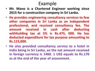 Example
• Mr. Mano is a Chartered Engineer working since
2015 for a construction company in Sri Lanka.
• He provides engineering consultancy services to few
other companies in Sri Lanka as an independent
professional, and received consultancy fee. The
amount received in cash after deducting
withholding tax at 5% is Rs.475, 000. He has
deducted expenditure for tax purpose amounting to
Rs.123,000.
• He also provided consultancy service to a hotel in
India being in Sri Lanka, an the net amount received
in foreign currency is 1460. 1 US$ equals to Rs.170
as at the end of the year of assessment.
 