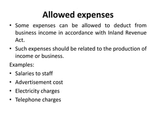 Allowed expenses
• Some expenses can be allowed to deduct from
business income in accordance with Inland Revenue
Act.
• Such expenses should be related to the production of
income or business.
Examples:
• Salaries to staff
• Advertisement cost
• Electricity charges
• Telephone charges
 