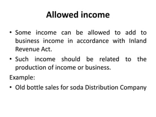 Allowed income
• Some income can be allowed to add to
business income in accordance with Inland
Revenue Act.
• Such income should be related to the
production of income or business.
Example:
• Old bottle sales for soda Distribution Company
 