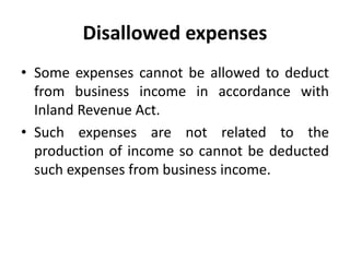 Disallowed expenses
• Some expenses cannot be allowed to deduct
from business income in accordance with
Inland Revenue Act.
• Such expenses are not related to the
production of income so cannot be deducted
such expenses from business income.
 