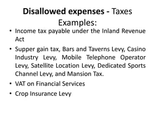 Disallowed expenses - Taxes
Examples:
• Income tax payable under the Inland Revenue
Act
• Supper gain tax, Bars and Taverns Levy, Casino
Industry Levy, Mobile Telephone Operator
Levy, Satellite Location Levy, Dedicated Sports
Channel Levy, and Mansion Tax.
• VAT on Financial Services
• Crop Insurance Levy
 