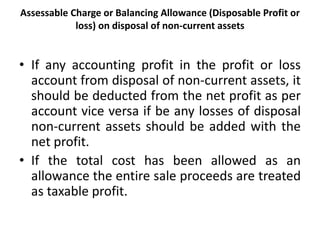 Assessable Charge or Balancing Allowance (Disposable Profit or
loss) on disposal of non-current assets
• If any accounting profit in the profit or loss
account from disposal of non-current assets, it
should be deducted from the net profit as per
account vice versa if be any losses of disposal
non-current assets should be added with the
net profit.
• If the total cost has been allowed as an
allowance the entire sale proceeds are treated
as taxable profit.
 
