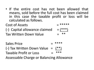 • If the entire cost has not been allowed that
means, sold before the full cost has been claimed
in this case the taxable profit or loss will be
calculated as follows.
Cost of Assets = 
(-) Capital allowance claimed = (***)
Tax Written Down Value = **
Sales Price = ****
(-) Tax Written Down Value = (**)
Taxable Profit or Loss = ***
Assessable Charge or Balancing Allowance
 