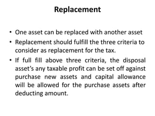 Replacement
• One asset can be replaced with another asset
• Replacement should fulfill the three criteria to
consider as replacement for the tax.
• If full fill above three criteria, the disposal
asset’s any taxable profit can be set off against
purchase new assets and capital allowance
will be allowed for the purchase assets after
deducting amount.
 
