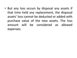 • But any loss occurs by disposal any assets if
that time held any replacement, the disposal
assets’ loss cannot be deducted or added with
purchase value of the new assets. The loss
amount will be considered as allowed
expenses.
 